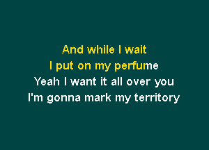 And while I wait
I put on my perfume

Yeah I want it all over you
I'm gonna mark my territory