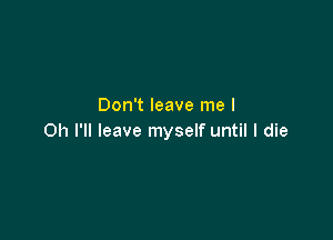 Don't leave me I

Oh I'll leave myself until I die
