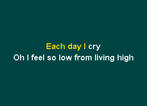 Each day I cry

Oh I feel so low from living high
