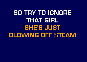 SO TRY TO IGNORE
THAT GIRL
SHE'S JUST

BLOWNG OFF STEAM