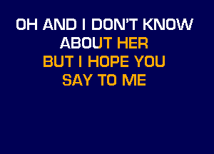 0H AND I DON'T KNOW
ABOUT HER
BUT I HOPE YOU

SAY TO ME