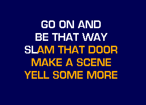 GO ON AND
BE THAT WAY
SLAM THAT DOOR
MAKE A SCENE
YELL SOME MORE

g