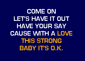COME ON
LETS HAVE IT OUT
HAVE YOUR SAY
CAUSE WITH A LOVE
THIS STRONG
BABY IT'S 0.K.