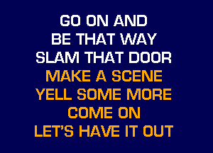 GO ON AND
BE THAT WAY
SLAM THAT DOOR
MAKE A SCENE
YELL SOME MORE
COME ON

LET'S HAVE IT OUT I