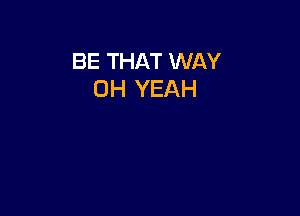 BE THAT WAY
OH YEAH