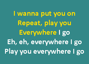 I wanna put you on
Repeat, play you

Everywhere I go
Eh, eh, everywhere I go
Play you everywhere I go