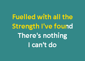 Fuelled with all the
Strength I've found

There's nothing
I can't do