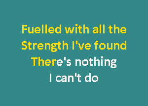 Fuelled with all the
Strength I've found

There's nothing
I can't do