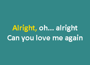 Alright, oh... alright

Can you love me again