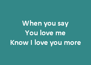 When you say

You love me
Know I love you more