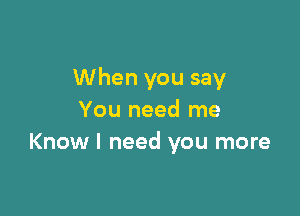 When you say

You need me
Know I need you more