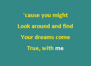 'cause you might

Look around and find
Your dreams come

True, with me