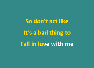 So don't act like

It's a bad thing to

Fall in love with me