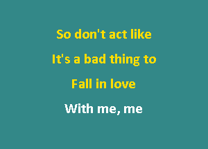 So don't act like

It's a bad thing to

Fall in love

With me, me