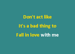 Don't act like

It's a bad thing to

Fall in love with me