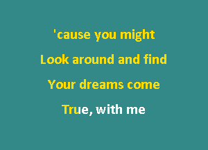 'cause you might

Look around and find
Your dreams come

True, with me