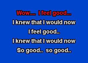 Wow.... I feel good...
I knew that I would now

I feel good..
I knew that I would now
So good.. so good..