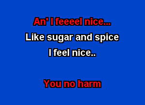 An' I feeeel nice...

Like sugar and spice

I feel nice..

You no harm