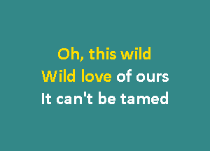 Oh, this wild

Wild love of ours
It can't be ta med