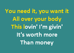 You need it, you we nt it
All over your body

This Iovin' I'm givin'
It's worth more
Than money