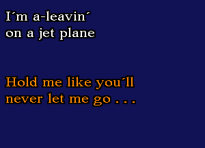 I'm a-leavin'
on a jet plane

Hold me like you'll
never let me go . . .