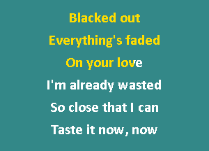 Blacked out

Everything's faded
On your love

I'm already wasted

So close that I can

Taste it now, now