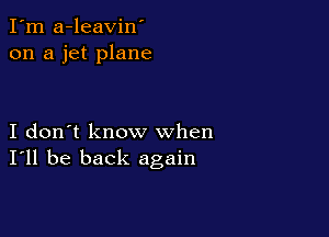 I'm a-leavin'
on a jet plane

I don't know when
I'll be back again