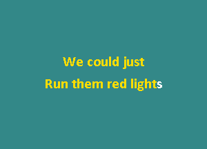We could just

Run them red lights