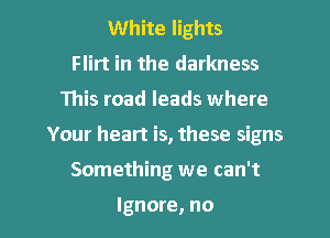 White lights
Flirt in the darkness
This road leads where
Your heart is, these signs
Something we can't

Ignore, no