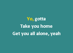 Yo, gotta
Take you home

Get you all alone, yeah