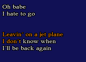 0h babe
I hate to go

Leavin' on a jet plane
I don't know when
I'll be back again
