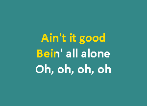 Ain't it good

Bein' all alone
Oh, oh, oh, oh