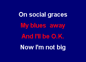 On social graces
My blues away
And I'll be OK.

Now I'm not big