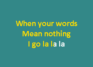 When your words

Mean nothing
I go la la la