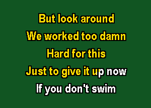 But look around

We worked too damn
Hard for this

Just to give it up now

If you don't swim