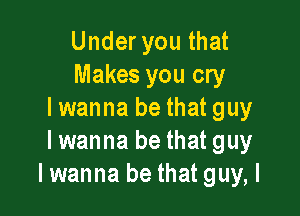 Under you that
Makes you cry

I wanna be that guy
Iwanna be that guy
Iwanna be that guy, I