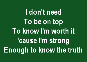 I don't need
To be on top

To know I'm worth it
'cause I'm strong
Enough to know the truth