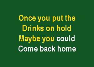 Once you put the
Drinks on hold

Maybe you could
Come back home