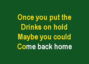 Once you put the
Drinks on hold

Maybe you could
Come back home