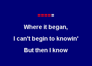 Where it began,

I can't begin to knowin'

But then I know