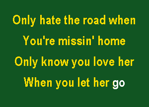 Only hate the road when

You're missin' home

Only know you love her

When you let her go