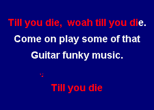 Till you die, woah till you die.

Come on play some of that
Guitar funky music.

Till you die