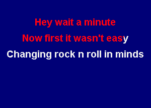 Hey wait a minute
Now first it wasn't easy

Changing rock n roll in minds