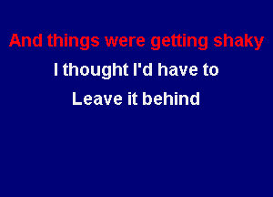 And things were getting shaky
I thought I'd have to

Leave it behind