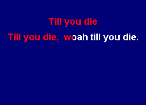 Till you die
Till you die, woah till you die.