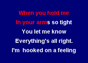 When you hold me

In your arms so tight

You let me know
Everything's all right.
I'm hooked on a feeling