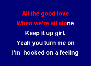 All the good love
When we're all alone
Keep it up girl,
Yeah you turn me on

I'm hooked on a feeling