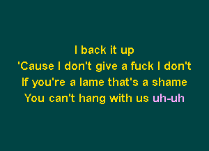 I back it up
'Cause I don't give a fuck I don't

If you're a lame that's a shame
You can't hang with us uh-uh