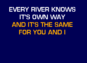 EVERY RIVER KNOWS
ITS OWN WAY
AND ITS THE SAME
FOR YOU AND I