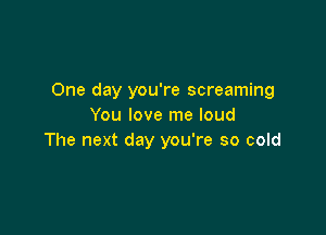 One day you're screaming
You love me loud

The next day you're so cold